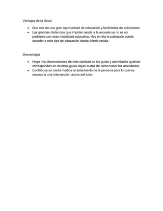 Ventajas de la Unad.
Que nos da una gran oportunidad de educación y facilidades de actividades
Las grandes distancias que impiden asistir a la escuela ya no es un
problema con esta modalidad educativa. Hoy en día la población puede
acceder a este tipo de educación desde dónde resida.

Desventajas
Hago mis observaciones de más claridad de las guías y actividades quienes
corresponden en muchas guías dejan dudas de cómo hacer las actividades.
Contribuye en cierta medida al aislamiento de la persona para lo cual es
necesaria una intervención activa del tutor.

 