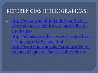 REFERENCIAS BIBLIOGRAFICAS:
A.

http://www.surcultural.info/2010/03/lasherramientas-digitales-y-el-aprendizajeen-el-aula/
http://elpais.com/diario/2007/11/15/ciberp
ais/1195095083_850215.html
http://es.scribd.com/doc/54100936/Herra
mientas-Digitales-Para-La-Educacion-1

 