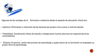 -Algunas de las ventajas de la

formación a distancia desde el aspecto de educación virtual son:

 Apertura: Eliminación o reducción de las barreras de acceso a los cursos o nivel de estudio.

 Flexibilidad: Combinación eficaz de estudio y trabajo para muchos alumnos (en especial alumnos

universitarios).


Eficacia: El alumno, centro del proceso de aprendizaje y sujeto activo de su formación ve respetado su
propio ritmo de aprendizaje.

 