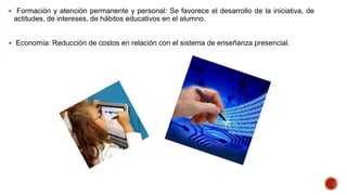  Formación y atención permanente y personal: Se favorece el desarrollo de la iniciativa, de

actitudes, de intereses, de hábitos educativos en el alumno.
 Economía: Reducción de costos en relación con el sistema de enseñanza presencial.

 
