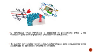  El aprendizaje virtual incrementa la capacidad de pensamiento crítico y las

habilidades para resolver problemas prácticos de los estudiantes.

 Se cuentan con variados y diversos recursos tecnológicos para enriquecer los temas

académicos (no sólo el conocimiento del profesor).

 