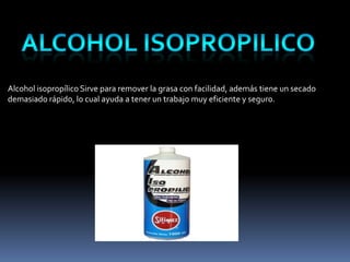 Alcohol isopropílico Sirve para remover la grasa con facilidad, además tiene un secado
demasiado rápido, lo cual ayuda a tener un trabajo muy eficiente y seguro.
 