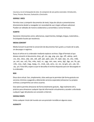 recursos y no en la búsqueda de estos. Se componen de seis partes esenciales: Introducción,
Tarea, Proceso, Recursos, Evaluación y Conclusión.
GOOGLE DOCS
Permite crear y compartir documentos de texto, hojas de cálculo o presentaciones
directamente desde tu navegador sin necesidad de usar ningún software adicional.
Pueden ser editados de manera colaborativa y convertidos a varios formatos.
ICARITO
Secciones interesantes como: adivinanzas, experimentos, biología, lengua, matemática...
Enciclopedia Escolar por excelencia.
MEDIA CONVERT
Media Convert te permite la conversión de documentos facil, gratis y a través de la web,
sin descargas ni registros.
Busca el arhivo en tu ordenador mediante explorar archivos. Elige el formato al que
deseas convertir el documento..bmp, .gif, .ico, .jpg, .png, .pcx, .tga, .tiff, .wbmp, .wmf,
.cvs, .doc, .docx, .odp, .ods, .odt, .pdf, .ppt, .pptx, .pub, .rtf, .wpd, .wps, .xls, .xlsx, .mdb,
.ps, .xml, .aac, .ac3, .flac, .m4a, .mp3, .ra , .ogg, .ram, .wav, .wma, .3g2, .3gp, .avi, .flv, .gvi,
.m4v, .mov, .mp4, .mpg, .mpeg, .rm, .rmvb, .vob, .wmv, .rar, .tar, .tar.gzh, .yz1, .cab, .lzh,
.zip, .yz1. Pulsa OK y espera a que te devuelba el archivo dispuesto para ser descargado en
tu ordenador.
BOX
Disco duro virtual. Son, simplemente, sitios web que te permiten (de forma gratuita con
servicios mínimos o pagando y obteniendo servicios especiales) almacenar tus propios
archivos y compartirlos con otros usuarios.
Esta web te permite almacenar de forma totalmente gratuita . Algo realmente útil y
práctico para almacenar cualquier tipo de información virtualmente y acceder a ella desde
cualquier lugar del planeta con conexión a Internet.
GOOGLE MAPS
Visita cualquier rincón del mundo con una precisión increíble en algunos casos .
AUDACITY
 
