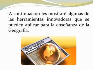 A continuación les mostraré algunas de
las herramientas innovadoras que se
pueden aplicar para la enseñanza de la
Geografía.
 