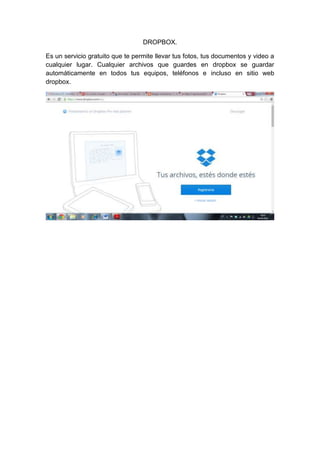DROPBOX. 
Es un servicio gratuito que te permite llevar tus fotos, tus documentos y video a 
cualquier lugar. Cualquier archivos que guardes en dropbox se guardar 
automáticamente en todos tus equipos, teléfonos e incluso en sitio web 
dropbox. 
 