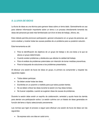 8. LLUVIA DE IDEAS 
La lluvia de ideas es una técnica para generar ideas sobre un tema dado. Generalmente se usa para obtener información importante sobre un tema o un proceso directamente tomando las ideas del personal que está más familiarizado con él en el área de trabajo, oficina, etc. 
Este método permite promover participación, generar entusiasmo en un grupo de personas, así como analizar y mostrar todas las causas posibles de un problema para su posterior solución. 
Esta herramienta es útil: 
• Para la identificación de objetivos de un grupo de trabajo o de una tarea a la que se aboca un grupo determinado. 
• Cuando existen problemas y obstáculos que afectan la calidad del trabajo. 
• Para el análisis de problemas potenciales con intención de tomar medidas preventivas. 
• Para la búsqueda de soluciones a los problemas presentados. 
Al efectuar una sesión de lluvia de ideas en grupo, lo primero es comprender y respetar las siguientes reglas: 
• Todos deben participar. 
• Se deben anotar todas las ideas. 
• Escribirlas en un pizarrón o rotafolio para que todos puedan leerlas. 
• No se deben criticar las ideas durante la sesión (no hay ideas tontas). 
• No buscar culpables, cuando se sugieran ideas de causas de problemas. 
Durante la sesión debe existir un espíritu de colaboración, seriedad y ayuda hacia los demás para alentar una participación activa. La sesión culmina con un listado de ideas generadas en función del tema o tópico seleccionado previamente. 
Las normas que rigen el proceso a seguir para efectuar una sesión de lluvia de ideas son las siguientes: 
• Se expresa solo una idea en cada turno. 
17 
 