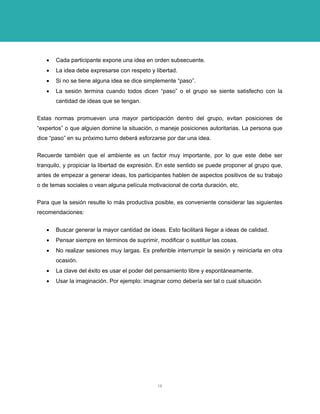 • Cada participante expone una idea en orden subsecuente. 
• La idea debe expresarse con respeto y libertad. 
• Si no se tiene alguna idea se dice simplemente “paso”. 
• La sesión termina cuando todos dicen “paso” o el grupo se siente satisfecho con la cantidad de ideas que se tengan. 
Estas normas promueven una mayor participación dentro del grupo, evitan posiciones de “expertos” o que alguien domine la situación, o maneje posiciones autoritarias. La persona que dice “paso” en su próximo turno deberá esforzarse por dar una idea. 
Recuerde también que el ambiente es un factor muy importante, por lo que este debe ser tranquilo, y propiciar la libertad de expresión. En este sentido se puede proponer al grupo que, antes de empezar a generar ideas, los participantes hablen de aspectos positivos de su trabajo o de temas sociales o vean alguna película motivacional de corta duración, etc. 
Para que la sesión resulte lo más productiva posible, es conveniente considerar las siguientes recomendaciones: 
• Buscar generar la mayor cantidad de ideas. Esto facilitará llegar a ideas de calidad. 
• Pensar siempre en términos de suprimir, modificar o sustituir las cosas. 
• No realizar sesiones muy largas. Es preferible interrumpir la sesión y reiniciarla en otra ocasión. 
• La clave del éxito es usar el poder del pensamiento libre y espontáneamente. 
• Usar la imaginación. Por ejemplo: imaginar como debería ser tal o cual situación. 
18 
 