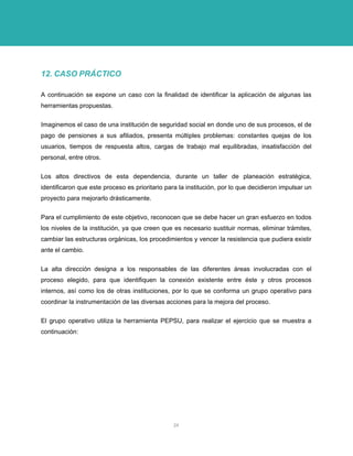 12. CASO PRÁCTICO 
A continuación se expone un caso con la finalidad de identificar la aplicación de algunas las herramientas propuestas. 
Imaginemos el caso de una institución de seguridad social en donde uno de sus procesos, el de pago de pensiones a sus afiliados, presenta múltiples problemas: constantes quejas de los usuarios, tiempos de respuesta altos, cargas de trabajo mal equilibradas, insatisfacción del personal, entre otros. 
Los altos directivos de esta dependencia, durante un taller de planeación estratégica, identificaron que este proceso es prioritario para la institución, por lo que decidieron impulsar un proyecto para mejorarlo drásticamente. 
Para el cumplimiento de este objetivo, reconocen que se debe hacer un gran esfuerzo en todos los niveles de la institución, ya que creen que es necesario sustituir normas, eliminar trámites, cambiar las estructuras orgánicas, los procedimientos y vencer la resistencia que pudiera existir ante el cambio. 
La alta dirección designa a los responsables de las diferentes áreas involucradas con el proceso elegido, para que identifiquen la conexión existente entre éste y otros procesos internos, así como los de otras instituciones, por lo que se conforma un grupo operativo para coordinar la instrumentación de las diversas acciones para la mejora del proceso. 
El grupo operativo utiliza la herramienta PEPSU, para realizar el ejercicio que se muestra a continuación: 
24 
 