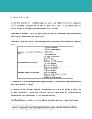1. INTRODUCCIÓN 
Es más fácil alcanzar los resultados esperados cuando se utilizan herramientas apropiadas para el propósito perseguido. Es por ello que proponemos una serie de herramientas que facilitan el logro de los objetivos del sistema Procesos Eficientes. 
Según Kaouru Ishikawa1, con el uso de un grupo de sencillas herramientas se pueden resolver el 80% de los problemas de una organización. 
Inicialmente, siete herramientas fueron recopiladas por Ishikawa, posteriormente se añadieron otras: 
Las siete herramientas de Ishikawa (7H) 
Diagrama de Pareto Diagrama causa - efecto Histograma Hoja de datos Gráfico de control Diagrama de dispersión Estratificación 
Otras herramientas clásicas 
Diagrama de flujo Tormenta (o lluvia) de ideas Los cinco porqués Diagrama de Gantt 
Las siete nuevas herramientas 
Diagrama de afinidad Diagrama de relación Diagrama en árbol Diagrama matricial Diagrama de decisiones de acción Diagrama sagital Análisis factorial de datos 
El personal de la institución debe recibir capacitación para la utilización de las herramientas que le ayuden a realizar su trabajo. 
A continuación se describen algunas herramientas que facilitan el análisis y mejora de procesos; sin embargo, cabe aclarar que cada institución podrá utilizar las herramientas que considere más convenientes para la mejora de sus procesos. 
En el Caso Práctico se pueden ver un ejemplo del uso de la mayoría de estas herramientas. 
1 Kaoru Ishikawa (1915 – 1989), teórico japonés de la administración de empresas, experto en el control de calidad. Se le considera el padre del análisis científico de las causas de problemas en procesos industriales, dando nombre al diagrama Ishikawa, cuyos gráficos agrupan por categorías todas las causas de los problemas. 
3 
 