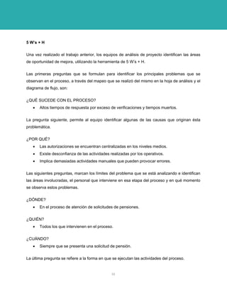 5 W’s + H 
Una vez realizado el trabajo anterior, los equipos de análisis de proyecto identifican las áreas de oportunidad de mejora, utilizando la herramienta de 5 W’s + H. 
Las primeras preguntas que se formulan para identificar los principales problemas que se observan en el proceso, a través del mapeo que se realizó del mismo en la hoja de análisis y el diagrama de flujo, son: 
¿QUÉ SUCEDE CON EL PROCESO? 
• Altos tiempos de respuesta por exceso de verificaciones y tiempos muertos. 
La pregunta siguiente, permite al equipo identificar algunas de las causas que originan ésta problemática. 
¿POR QUÉ? 
• Las autorizaciones se encuentran centralizadas en los niveles medios. 
• Existe desconfianza de las actividades realizadas por los operativos. 
• Implica demasiadas actividades manuales que pueden provocar errores. 
Las siguientes preguntas, marcan los límites del problema que se está analizando e identifican las áreas involucradas, el personal que interviene en esa etapa del proceso y en qué momento se observa estos problemas. 
¿DÓNDE? 
• En el proceso de atención de solicitudes de pensiones. 
¿QUIÉN? 
• Todos los que intervienen en el proceso. 
¿CUÁNDO? 
• Siempre que se presenta una solicitud de pensión. 
La última pregunta se refiere a la forma en que se ejecutan las actividades del proceso. 
33 
 