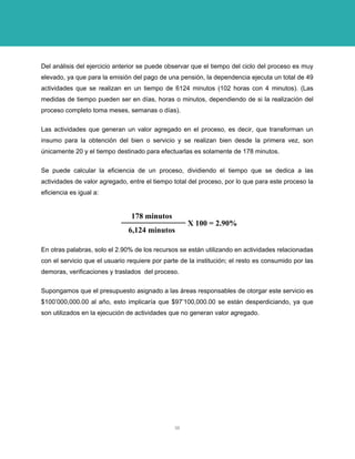 Del análisis del ejercicio anterior se puede observar que el tiempo del ciclo del proceso es muy elevado, ya que para la emisión del pago de una pensión, la dependencia ejecuta un total de 49 actividades que se realizan en un tiempo de 6124 minutos (102 horas con 4 minutos). (Las medidas de tiempo pueden ser en días, horas o minutos, dependiendo de si la realización del proceso completo toma meses, semanas o días). 
Las actividades que generan un valor agregado en el proceso, es decir, que transforman un insumo para la obtención del bien o servicio y se realizan bien desde la primera vez, son únicamente 20 y el tiempo destinado para efectuarlas es solamente de 178 minutos. 
Se puede calcular la eficiencia de un proceso, dividiendo el tiempo que se dedica a las actividades de valor agregado, entre el tiempo total del proceso, por lo que para este proceso la eficiencia es igual a: 
178 minutos6,124 minutosX 100 = 2.90% 
En otras palabras, solo el 2.90% de los recursos se están utilizando en actividades relacionadas con el servicio que el usuario requiere por parte de la institución; el resto es consumido por las demoras, verificaciones y traslados del proceso. 
Supongamos que el presupuesto asignado a las áreas responsables de otorgar este servicio es $100’000,000.00 al año, esto implicaría que $97’100,000.00 se están desperdiciando, ya que son utilizados en la ejecución de actividades que no generan valor agregado. 
36 
 