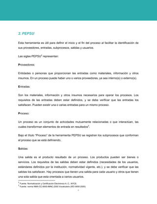 2. PEPSU 
Esta herramienta es útil para definir el inicio y el fin del proceso al facilitar la identificación de sus proveedores, entradas, subprocesos, salidas y usuarios. 
Las siglas PEPSU2 representan: 
Proveedores: 
Entidades o personas que proporcionan las entradas como materiales, información y otros insumos. En un proceso puede haber uno o varios proveedores, ya sea interno(s) o externo(s). 
Entradas: 
Son los materiales, información y otros insumos necesarios para operar los procesos. Los requisitos de las entradas deben estar definidos, y se debe verificar que las entradas los satisfacen. Pueden existir una o varias entradas para un mismo proceso. 
Proceso: 
Un proceso es un conjunto de actividades mutuamente relacionadas o que interactúan, las cuales transforman elementos de entrada en resultados3. 
Bajo el título “Proceso” de la herramienta PEPSU se registran los subprocesos que conforman el proceso que se está definiendo. 
Salidas: 
Una salida es el producto resultado de un proceso. Los productos pueden ser bienes o servicios. Los requisitos de las salidas deben estar definidos (necesidades de los usuarios, estándares definidos por la institución, normatividad vigente, etc.), y se debe verificar que las salidas los satisfacen. Hay procesos que tienen una salida para cada usuario y otros que tienen una sola salida que esta orientada a varios usuarios. 
2 Fuente: Normalización y Certificación Electrónica A. C., NYCE. 
3 Fuente: norma NMX-CC-9000-IMNC-2000 Vocabulario (ISO 9000:2000) 
4 
 