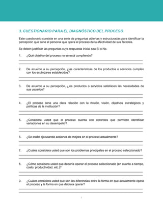 3. CUESTIONARIO PARA EL DIAGNÓSTICO DEL PROCESO 
Este cuestionario consiste en una serie de preguntas abiertas y estructuradas para identificar la percepción que tiene el personal que opera el proceso de la efectividad de sus factores. 
Se deben justificar las preguntas cuya respuesta inicial sea SI o No. 
1. ¿Qué objetivo del proceso no se está cumpliendo? 
____________________________________________________________________________ ____________________________________________________________________________ 
2. De acuerdo a su percepción, ¿las características de los productos o servicios cumplen con los estándares establecidos? 
____________________________________________________________________________ ____________________________________________________________________________ 
3. De acuerdo a su percepción, ¿los productos o servicios satisfacen las necesidades de sus usuarios? 
____________________________________________________________________________ ____________________________________________________________________________ 
4. ¿El proceso tiene una clara relación con la misión, visión, objetivos estratégicos y políticas de la institución? 
____________________________________________________________________________ ____________________________________________________________________________ 
5. ¿Considera usted que el proceso cuenta con controles que permiten identificar variaciones en su desempeño? 
____________________________________________________________________________ ____________________________________________________________________________ 
6. ¿Se están ejecutando acciones de mejora en el proceso actualmente? 
____________________________________________________________________________ ____________________________________________________________________________ 
7. ¿Cuáles considera usted que son los problemas principales en el proceso seleccionado? 
____________________________________________________________________________ ____________________________________________________________________________ 
8. ¿Cómo considera usted que debería operar el proceso seleccionado (en cuanto a tiempo, costo, productividad, etc.)? 
____________________________________________________________________________ ____________________________________________________________________________ 
9. ¿Cuáles considera usted que son las diferencias entre la forma en que actualmente opera el proceso y la forma en que debiera operar? 
____________________________________________________________________________ ____________________________________________________________________________ 
7 
 