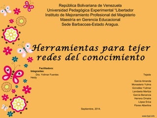 República Bolivariana de Venezuela 
Universidad Pedagógica Experimental “Libertador 
Instituto de Mejoramiento Profesional del Magisterio 
Maestría en Gerencia Educacional 
Sede Barbacoas-Estado Aragua. 
Herramientas para tejer 
redes del conocimiento 
Facilitadora: 
Integrantes: 
Dra. Yolimar Fuentes Tejada 
Heidy 
García Amanda 
Monasterio Yulma 
González Yulimar 
Landaeta Maritza 
García Benancia 
Herrera Omaira 
López Erica 
Flores Albertina 
Septiembre, 2014. 
 