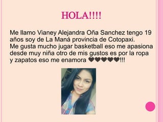 HOLA!!!! 
Me llamo Vianey Alejandra Oña Sanchez tengo 19 
años soy de La Maná provincia de Cotopaxi. 
Me gusta mucho jugar basketball eso me apasiona 
desde muy niña otro de mis gustos es por la ropa 
y zapatos eso me enamora !!! 
 