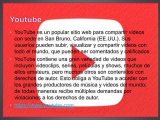 • YouTube es un popular sitio web para compartir videos
con sede en San Bruno, California (EE.UU.). Sus
usuarios pueden subir, visualizar y compartir videos con
todo el mundo, que pueden ser comentados y calificados
• YouTube contiene una gran variedad de videos que
incluyen videoclips, series, películas y shows, muchos de
ellos amateurs, pero muchos otros son contenidos con
derechos de autor. Esto obliga a YouTube a acordar con
los grandes productores de música y videos del mundo;
de todas maneras recibe múltiples demandas por
violaciones a los derechos de autor.
• https://www.youtube.com
 