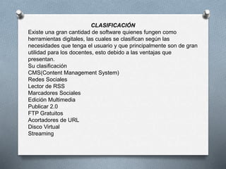 CLASIFICACIÓN
Existe una gran cantidad de software quienes fungen como
herramientas digitales, las cuales se clasifican según las
necesidades que tenga el usuario y que principalmente son de gran
utilidad para los docentes, esto debido a las ventajas que
presentan.
Su clasificación
CMS(Content Management System)
Redes Sociales
Lector de RSS
Marcadores Sociales
Edición Multimedia
Publicar 2.0
FTP Gratuitos
Acortadores de URL
Disco Virtual
Streaming
 