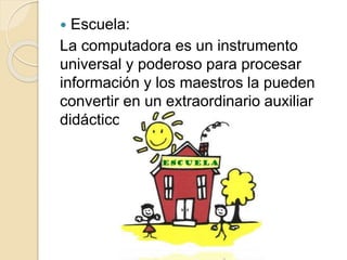  Escuela:
La computadora es un instrumento
universal y poderoso para procesar
información y los maestros la pueden
convertir en un extraordinario auxiliar
didáctico.
 