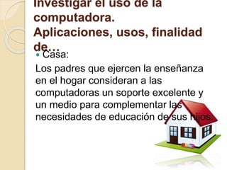 Investigar el uso de la
computadora.
Aplicaciones, usos, finalidad
de…
 Casa:
Los padres que ejercen la enseñanza
en el hogar consideran a las
computadoras un soporte excelente y
un medio para complementar las
necesidades de educación de sus hijos.
 