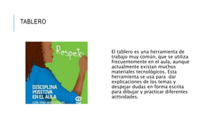 TABLERO
El tablero es una herramienta de
trabajo muy común, que se utiliza
frecuentemente en el aula, aunque
actualmente existan muchos
materiales tecnológicos. Esta
herramienta se usa para dar
explicaciones de los temas y
despejar dudas en forma escrita
para dibujar y practicar diferentes
acttvidades.
 