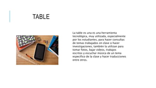 TABLE
La table es una es una herramienta
tecnológica, muy utilizada, especialmente
por los estudiantes, para hacer consultas
de temas trabajados en clase o hacer
investigaciones, también la utilizan para
tomar fotos, bajar videos, trabajos
escritos y escuchar música de un tema
especifico de la clase y hacer traducciones
entre otros.
 