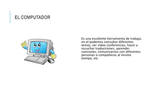 EL COMPUTADOR
Es una excelente herramienta de trabajo,
en el podemos consultar diferentes
temas, ver video conferencias, hacer y
escuchar traducciones, aprender
canciones, comunicarnos con diferentes
personas o compañeros al mismo
tiempo, etc
 