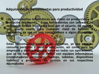 Adquisición de herramientas para productividad
Las herramientas informáticas son claves en producción y la
evolución del mundo.” Estas herramientas son software de
aplicación finales listos para usar por el usuario, de manera
que pueda usarlo para cualquier clase de función u
operación, ya sea en una computadora o algún dispositivo
móvil.
Estas herramientas sirven a las personas, ya sea para su
consulta personal y para la educación, asi como para las
empresas y demás organizaciones en todas sus operaciones,
que se les hace necesario contar con equipos informáticos
(computadoras personales, laptops, tabletas, dispositivos
móviles) y programas de gestión en sus respectivas
necesidades
 