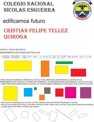 colegio nacional
nicolas esguerra
Cristian Felipe tellez
quiroga
edificamos futuro
Unidad 3. Crear Objetos (I)
herramienta rectangulos tecla f6
Para crear cuadrado, presiona la tecla Ctrl, mientras arrastras el ratón con la
herramienta rectángulo, en dirección diagonal. Si presionas simultáneamente las teclas Ctrl
+ Shift mientras arrastras el ratón , el punto donde comienzas a dibujar pasa a ser el centro
Para crear un rectángulo de 3 puntos, primero selecciona la herramienta Rectángulo 3 puntos.
Haz clic en la página de dibujo y sin soltar arrastra el ratón hasta crear una línea, que sera la base del rectángulo,
y luego tienes que definir su altura que deseas.