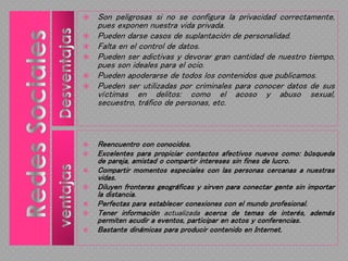  Son peligrosas si no se configura la privacidad correctamente,
pues exponen nuestra vida privada.
 Pueden darse casos de suplantación de personalidad.
 Falta en el control de datos.
 Pueden ser adictivas y devorar gran cantidad de nuestro tiempo,
pues son ideales para el ocio.
 Pueden apoderarse de todos los contenidos que publicamos.
 Pueden ser utilizadas por criminales para conocer datos de sus
víctimas en delitos: como el acoso y abuso sexual,
secuestro, tráfico de personas, etc.
 Reencuentro con conocidos.
 Excelentes para propiciar contactos afectivos nuevos como: búsqueda
de pareja, amistad o compartir intereses sin fines de lucro.
 Compartir momentos especiales con las personas cercanas a nuestras
vidas.
 Diluyen fronteras geográficas y sirven para conectar gente sin importar
la distancia.
 Perfectas para establecer conexiones con el mundo profesional.
 Tener información actualizada acerca de temas de interés, además
permiten acudir a eventos, participar en actos y conferencias.
 Bastante dinámicas para producir contenido en Internet.
 