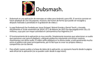 Dubsmash.
• Dubsmash es una aplicación de mensajes en video para Android y para iOS. El servicio consiste en
hacer playback de una cita popular, musical o de humor de forma que puede ser escogida y
después realizada o parodiada en la grabación de video.1
• La app Dubsmash fue fundada por Jonas Drüppel, Roland Grenke y Daniel Taschi, y lanzada
oficialmente el 19 de noviembre de 2014.2 El 1 de febrero de 2015 fue descargada entre 10 y 15
millones, cuyo país con mayor actividad en Latinoamérica fue Argentina.3 4
• El funcionamiento de la aplicación es muy sencillo. Simplemente tenemos que seleccionar un audio
que queramos usar para el playback, y después grabarnos intentando sincronizar nuestros
movimientos con dicho audio. El vídeo-selfie playback es la última moda, y está penetrando mucho
entre el público más joven principalmente, por lo fácil que es crear tus propios vídeos y
compartirlos con los demás.
• Para añadir nuevos audios a la base de datos de la aplicación, es necesario hacerlo desde la página
web oficial de la aplicación (no se pueden subir desde la app móvil).
.
 