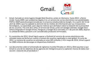 Gmail.
• Gmail, llamado en otros lugares Google Mail (Austria y antes en Alemania -hasta 2012- y Reino
Unido -hasta 2009-) por problemas legales,3 es un servicio de correo electrónico con posibilidades
POP3 e IMAP gratuito proporcionado por la empresa estadounidense Google, Inc a partir del 15 de
abril de 2004 y que ha captado la atención de los medios de información por sus innovaciones
tecnológicas, su capacidad, y por algunas noticias que alertaban sobre la violación de la privacidad
de los usuarios. Tras más de 5 años, el servicio de Gmail, junto con Google Calendar, Google Docs
(ahora integrado en Google Drive), Hangouts y Google Buzz (cerrado); el 7 de julio de 2009, dejaron
su calidad de Beta y pasaron a ser considerados productos terminados.
• En noviembre de 2012, Gmail logró superar a Outlook (el servicio de correo electrónico más
utilizado hasta esa fecha) en cuanto a número de usuarios registrados a nivel global. En junio de
2012, su número de usuarios se estimaba en unos 425 millones.1 4 En mayo de 2014, Gmail superó
las 1000 millones de descargas en dispositivos Android.5
• Los documentos sobre el entramado de vigilancia mundial filtrados en 2013 y 2014 apuntan a que
Gmail es uno de los objetivos de las agencias de inteligencia para la captación masiva de datos (ver
sección: violación de privacidad).6 7
.
 