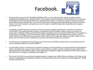 Facebook.
• Facebook (pronunciación AFI: [feɪsbʊk]) (NASDAQ: FB) es un sitio web de redes sociales creado por Mark
Zuckerberg y fundado junto a Eduardo Saverin, Chris Hughes y Dustin Moskovitz. Originalmente era un sitio para
estudiantes de la Universidad de Harvard. Su propósito era diseñar un espacio en el que los alumnos de dicha
universidad pudieran intercambiar una comunicación fluida y compartir contenido de forma sencilla a través de
Internet. Fue tan innovador su proyecto que con el tiempo se extendió hasta estar disponible para cualquier
usuario de la red.
• A mediados de 2007 lanzó las versiones en francés, alemán y español traducidas por usuarios de manera no
remunerada,7 principalmente para impulsar su expansión fuera de Estados Unidos, ya que sus usuarios se
concentran en Estados Unidos, Canadá y Reino Unido. Facebook cuenta con más de 1350 millones de miembros, y
traducciones a 70 idiomas.1 8 9 En octubre de 2014, Facebook llegó a los 1350 millones de usuarios,1 de los
cuáles había más de 700 millones de usuarios móviles. Brasil, India, Indonesia, México y Estados Unidos son los
países con más usuarios,10 sin embargo hay usuarios que poseen más de una cuenta.11
• Su infraestructura principal está formada por una red de más de 50 000 servidores que usan distribuciones del
sistema operativo GNU/Linux usando LAMP.12
• Las principales críticas a la red social y la empresa siempre se han centrado en la supuesta falta de privacidad que
sufren sus millones de usuarios. Estas críticas se acrecentaron en 2013, cuando se descubrió que la Agencia de
Seguridad Nacional de Estados Unidos y otras agencias de inteligencia vigilan los perfiles de millones de usuarios y
sus relaciones con amigos y compañeros de trabajo.13
• El 9 de abril de 2012 se anunció que Facebook adquirió Instagram por 1000 millones de dólares.14 En febrero de
2014 los responsables de Facebook anunciaron la compra del servicio de mensajería móvil WhatsApp por 16 000
millones de dólares.15
.
 