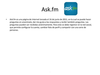 Ask.fm
• Ask.fm es una página de Internet lanzada el 16 de junio de 2011, en la cual se puede hacer
preguntas en anonimato, dar me gusta a las respuestas y recibir también preguntas. Las
preguntas pueden ser recibidas anónimamente. Para esto se debe registrar en la red social,
que permite configurar la cuenta, cambiar foto de perfil y compartir con una serie de
personas.
.
 