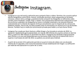Instagram.
• Instagram es una red social y aplicación para compartir fotos y videos. Permite a los usuarios aplicar
efectos fotográficos como filtros, marcos, similitudes térmicas, áreas subyacentes en las bases
cóncavas, colores retro y vintage, y posteriormente compartir las fotografías en diferentes redes
sociales como Facebook, Tumblr, Flickr y Twitter. Una característica distintiva de la aplicación es que
da una forma cuadrada a las fotografías en honor a la Kodak Instamatic y las cámaras Polaroid,
contrastando con la relación de aspecto 16:9 que actualmente usan la mayoría de las cámaras de
teléfonos móviles. Hoy en día, las fotos pueden estar en horizontal y en vertical sin el uso de bordes
blancos. También hay un medio de comunicación privado para hablar y se hace llamar Direct.
• Instagram fue creada por Kevin Systrom y Mike Krieger y fue lanzada en octubre de 2010. La
aplicación rápidamente ganó popularidad, con más de 100 millones de usuarios activos en abril de
2012 y superó los 300 millones en diciembre de 2014.1 Instagram fue diseñada originariamente
para iPhone y a su vez está disponible para sus hermanos iPad y iPod con el sistema iOS 3.0.2 o
superior. A principios de abril de 2012, se publicó una versión para Android.
• A partir de la versión 4.0 la aplicación permite al usuario la toma de videos con una duración
máxima de 15 segundos. Esta nueva herramienta incluye estabilización de imagen. La calificación
por edad de esta aplicación es a partir de 12 años
.
 