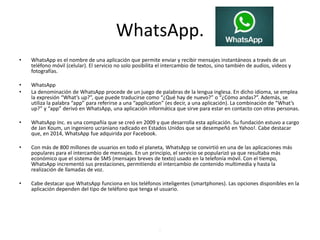 WhatsApp.
• WhatsApp es el nombre de una aplicación que permite enviar y recibir mensajes instantáneos a través de un
teléfono móvil (celular). El servicio no solo posibilita el intercambio de textos, sino también de audios, videos y
fotografías.
• WhatsApp
• La denominación de WhatsApp procede de un juego de palabras de la lengua inglesa. En dicho idioma, se emplea
la expresión “What’s up?”, que puede traducirse como “¿Qué hay de nuevo?” o “¿Cómo andas?”. Además, se
utiliza la palabra “app” para referirse a una “application” (es decir, a una aplicación). La combinación de “What’s
up?” y “app” derivó en WhatsApp, una aplicación informática que sirve para estar en contacto con otras personas.
• WhatsApp Inc. es una compañía que se creó en 2009 y que desarrolla esta aplicación. Su fundación estuvo a cargo
de Jan Koum, un ingeniero ucraniano radicado en Estados Unidos que se desempeñó en Yahoo!. Cabe destacar
que, en 2014, WhatsApp fue adquirida por Facebook.
• Con más de 800 millones de usuarios en todo el planeta, WhatsApp se convirtió en una de las aplicaciones más
populares para el intercambio de mensajes. En un principio, el servicio se popularizó ya que resultaba más
económico que el sistema de SMS (mensajes breves de texto) usado en la telefonía móvil. Con el tiempo,
WhatsApp incrementó sus prestaciones, permitiendo el intercambio de contenido multimedia y hasta la
realización de llamadas de voz.
• Cabe destacar que WhatsApp funciona en los teléfonos inteligentes (smartphones). Las opciones disponibles en la
aplicación dependen del tipo de teléfono que tenga el usuario.
.
 