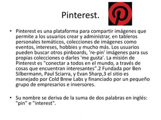 Pinterest.
• Pinterest es una plataforma para compartir imágenes que
permite a los usuarios crear y administrar, en tableros
personales temáticos, colecciones de imágenes como
eventos, intereses, hobbies y mucho más. Los usuarios
pueden buscar otros pinboards, 're-pin' imágenes para sus
propias colecciones o darles 'me gusta'. La misión de
Pinterest es "conectar a todos en el mundo, a través de
cosas que encuentran interesantes".2 Fundada por Ben
Silbermann, Paul Sciarra, y Evan Sharp,3 el sitio es
manejado por Cold Brew Labs y financiado por un pequeño
grupo de empresarios e inversores.
• Su nombre se deriva de la suma de dos palabras en inglés:
"pin" e "interest".
.
 