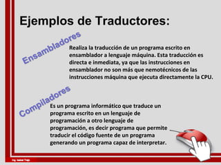 Ejemplos de Traductores:
Realiza la traducción de un programa escrito en
ensamblador a lenguaje máquina. Esta traducción es
directa e inmediata, ya que las instrucciones en
ensamblador no son más que nemotécnicos de las
instrucciones máquina que ejecuta directamente la CPU.
Es un programa informático que traduce un
programa escrito en un lenguaje de
programación a otro lenguaje de
programación, es decir programa que permite
traducir el código fuente de un programa
generando un programa capaz de interpretar.
 
