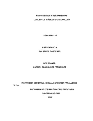 INSTRUMENTOS Y HERRAMIENTAS
CONCEPTOS BÁSICOS DE TECNOLOGÍA
SEMESTRE 3-1
PRESENTADO A:
ZALATHIEL CARDENAS
INTEGRANTE:
CARMEN ROSA MUÑOZ FERNÁNDEZ
INSTITUCIÓN EDUCATIVA NORMAL SUPOERIOR FARALLONES
DE CALI
PROGRAMA DE FORMACIÓN COMPLEMENTARIA
SANTIAGO DE CALI
2016
 