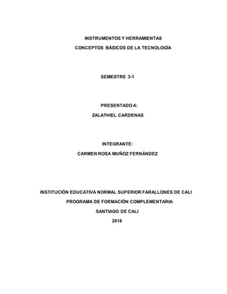 INSTRUMENTOS Y HERRAMIENTAS
CONCEPTOS BÁSICOS DE LA TECNOLOGÍA
SEMESTRE 3-1
PRESENTADO A:
ZALATHIEL CARDENAS
INTEGRANTE:
CARMEN ROSA MUÑOZ FERNÁNDEZ
INSTITUCIÓN EDUCATIVA NORMAL SUPERIOR FARALLONES DE CALI
PROGRAMA DE FORMACIÓN COMPLEMENTARIA
SANTIAGO DE CALI
2016
 