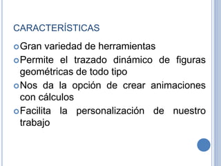 CARACTERÍSTICAS
Gran variedad de herramientas
Permite el trazado dinámico de figuras
geométricas de todo tipo
Nos da la opción de crear animaciones
con cálculos
Facilita la personalización de nuestro
trabajo
 
