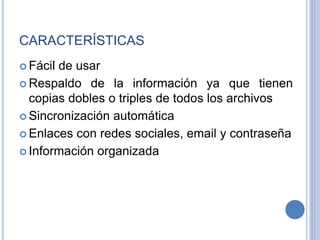 CARACTERÍSTICAS
 Fácil de usar
 Respaldo de la información ya que tienen
copias dobles o triples de todos los archivos
 Sincronización automática
 Enlaces con redes sociales, email y contraseña
 Información organizada
 