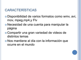 CARACTERÍSTICAS
 Disponibilidad de varios formatos como wmv, avi,
mov, mpeg,mp4,y Flv
 Necesidad de una cuenta para manipular la
página
 Compartir una gran variedad de videos de
distintos temas
 Nos mantiene al día con la información que
ocurre en el mundo
 