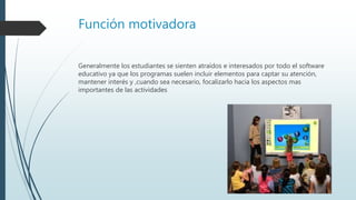 Función motivadora
Generalmente los estudiantes se sienten atraídos e interesados por todo el software
educativo ya que los programas suelen incluir elementos para captar su atención,
mantener interés y ,cuando sea necesario, focalizarlo hacia los aspectos mas
importantes de las actividades
 