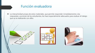 Función evaluadora
 La interactividad propia de estos materiales, que permite responder inmediatamente a las
respuestas y acciones de los estudiantes, les hace especialmente adecuados para evaluar el trabajo
que se va realizando con ellos.
 