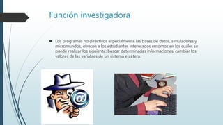 Función investigadora
 Los programas no directivos especialmente las bases de datos, simuladores y
micromundos, ofrecen a los estudiantes interesados entornos en los cuales se
puede realizar los siguiente: buscar determinadas informaciones, cambiar los
valores de las variables de un sistema etcétera.
 