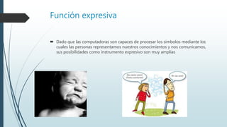 Función expresiva
 Dado que las computadoras son capaces de procesar los símbolos mediante los
cuales las personas representamos nuestros conocimientos y nos comunicamos,
sus posibilidades como instrumento expresivo son muy amplias
 