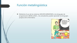 Función metalingüística
 Mediante el uso de los sistemas (MS/DOS,WINDOWS) y los lenguajes de
programación (BASIC,LOGO…) los estudiantes pueden aprender los lenguajes
propios de la informática
 