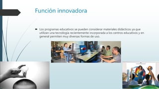 Función innovadora
 Los programas educativos se pueden considerar materiales didácticos ya que
utilizan una tecnología recientemente incorporada a los centros educativos y en
general permiten muy diversas formas de uso.
 