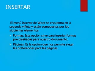 INSERTAR
El menú insertar de Word se encuentra en la
segunda viñeta y están compuestos por los
siguientes elementos:
 Formas: Esta opción sirve para insertar formas
pre diseñadas para nuestro documento.
 Páginas: Es la opción que nos permite elegir
las preferencias para las páginas.
 