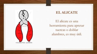 EL ALICATE
El alicate es una
herramienta para apretar
tuercas o doblar
alambres, es muy útil.
 